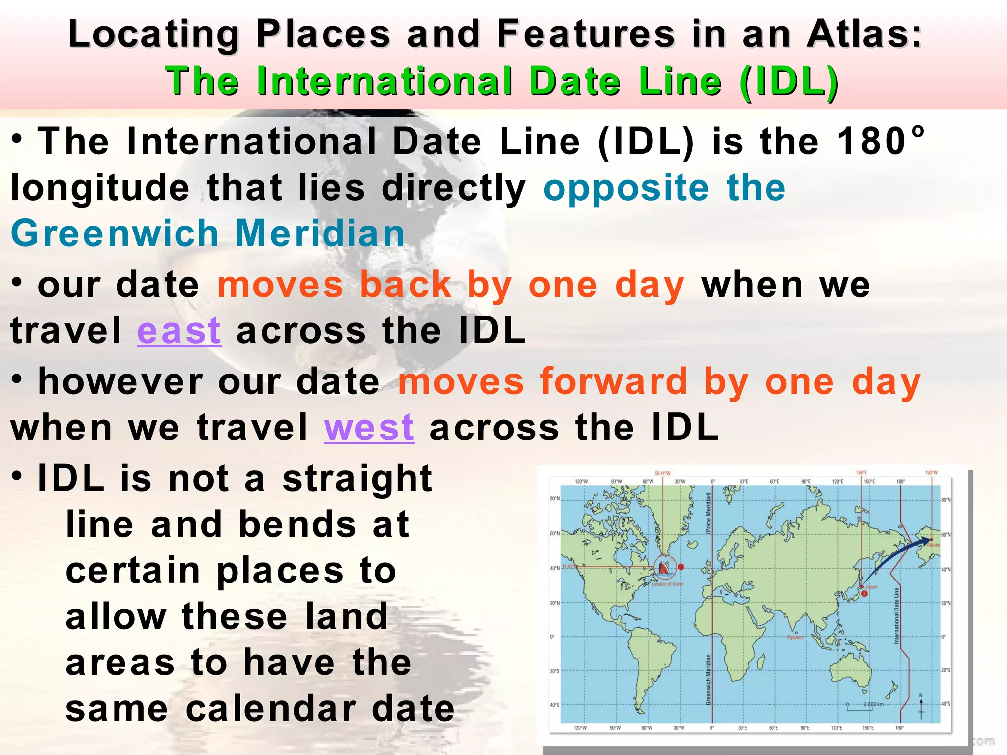 Locating Places and Features in an Atlas:
         The International Date Line (IDL)
• The International Date Line (IDL) is the 180 o

longitude that lies directly opposite the
Greenwich Meridian
• our date moves back by one day when we
travel east across the IDL
• however our date moves forward by one day
when we travel west across the IDL
• IDL is not a straight
   line and bends at
   certain places to
   allow these land
   areas to have the
   same calendar date
 