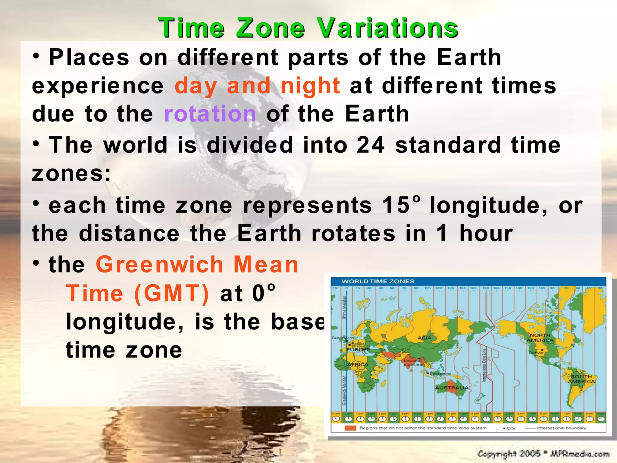 Time Zone Variations
• Places on different parts of the Earth
experience day and night at different times
due to the rotation of the Earth
• The world is divided into 24 standard time
zones:
• each time zone represents 15 longitude, or
                                 o

the distance the Earth rotates in 1 hour
• the Greenwich Mean
                      o
    Time (GMT) at 0
    longitude, is the base
    time zone
 