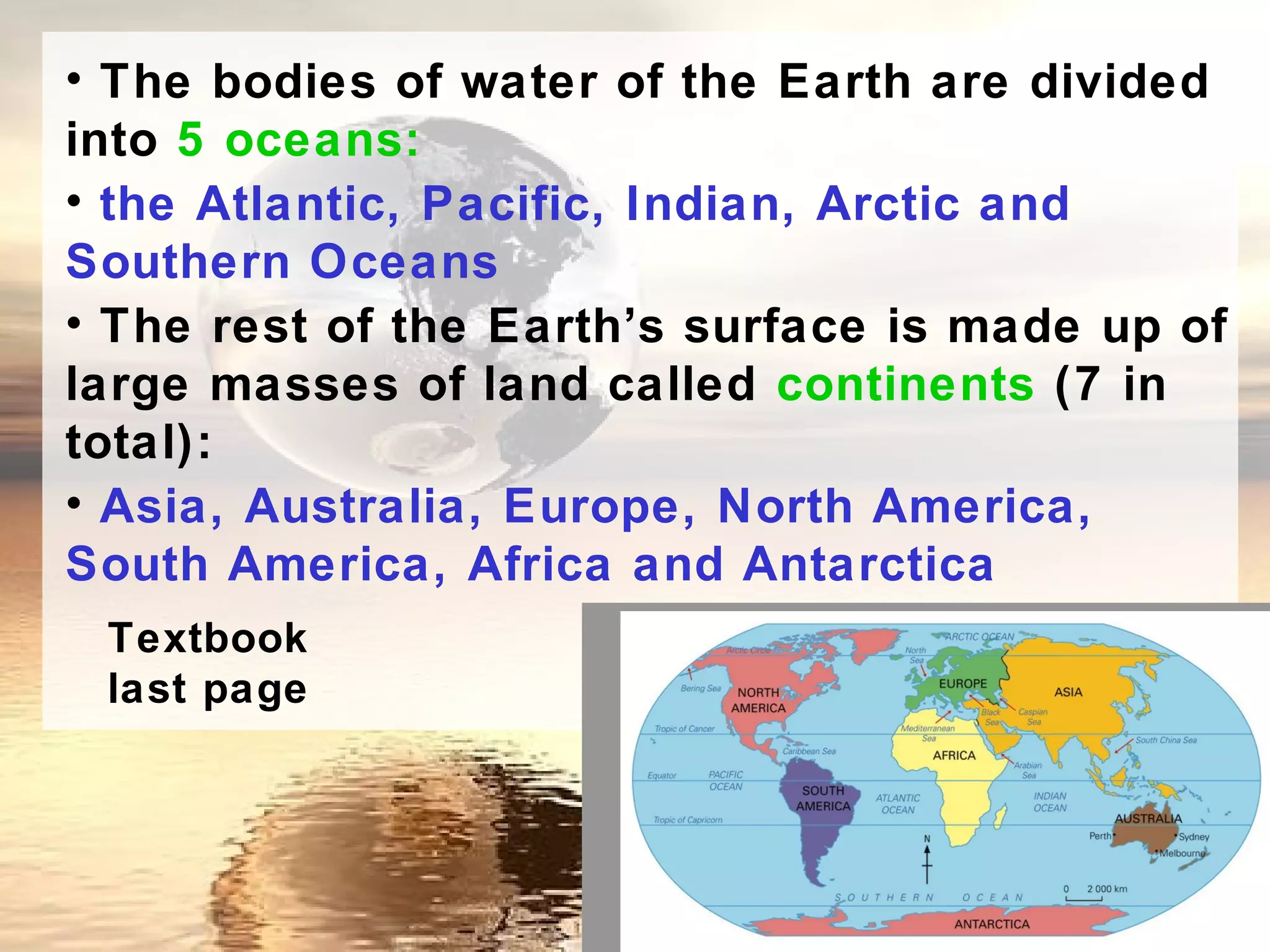 • The bodies of water of the Earth are divided
into 5 oceans:
• the Atlantic, Pacific, Indian, Arctic and
Southern Oceans
• The rest of the Earth’s surface is made up of
large masses of land called continents (7 in
total):
• Asia, Australia, Europe, North America,
South America, Africa and Antarctica
 Textbook
 last page
 