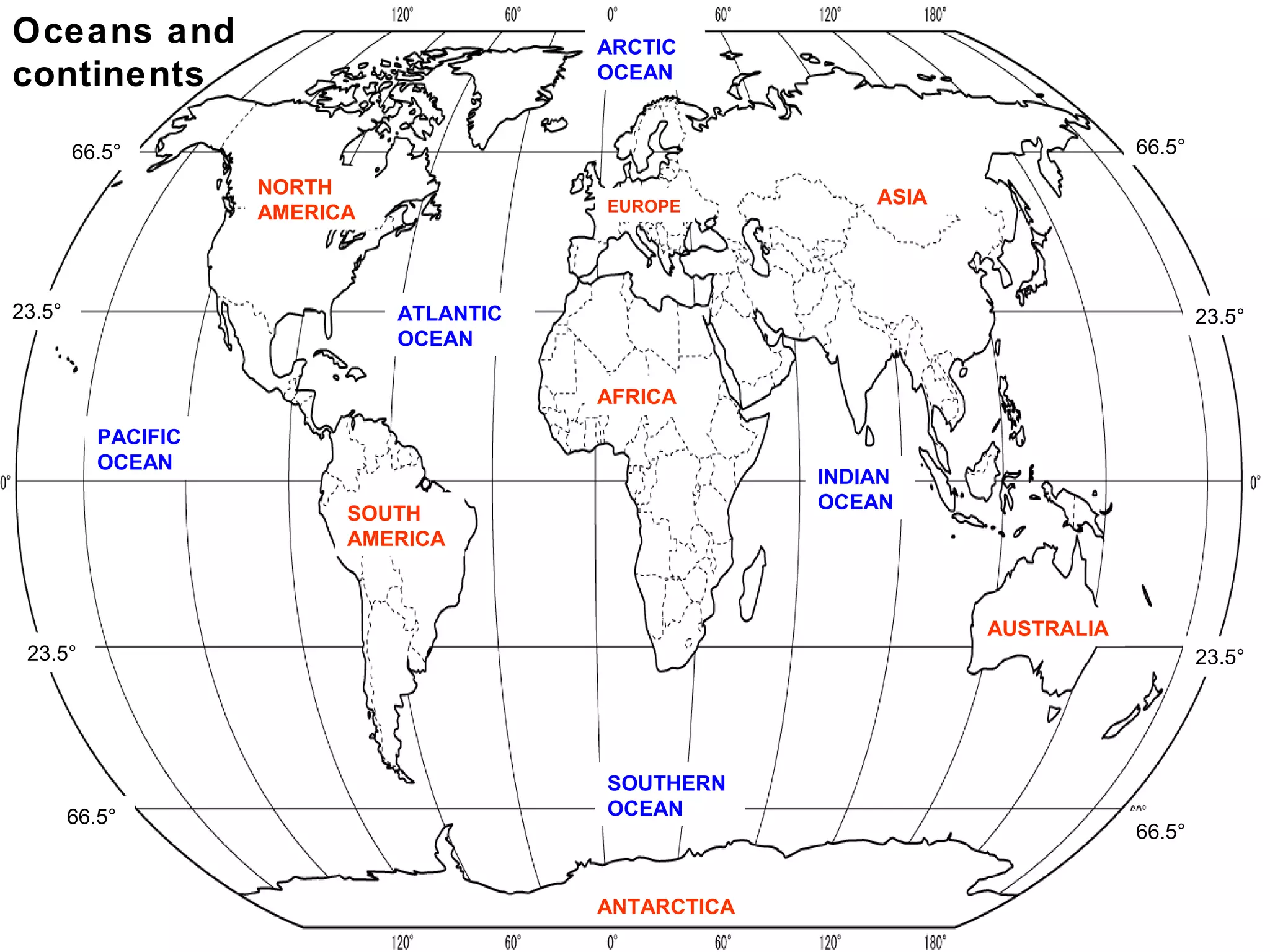 Oceans and                                ARCTIC
continents                                OCEAN


        66.5°                                                                 66.5°
                     NORTH                                 ASIA
                     AMERICA              EUROPE




23.5°                          ATLANTIC                                               23.5°
                               OCEAN

                                          AFRICA
           PACIFIC
           OCEAN
                                                       INDIAN
                                                       OCEAN
                           SOUTH
                           AMERICA



                                                                  AUSTRALIA
 23.5°                                                                                23.5°




                                          SOUTHERN
        66.5°                             OCEAN
                                                                              66.5°


                                          ANTARCTICA
 