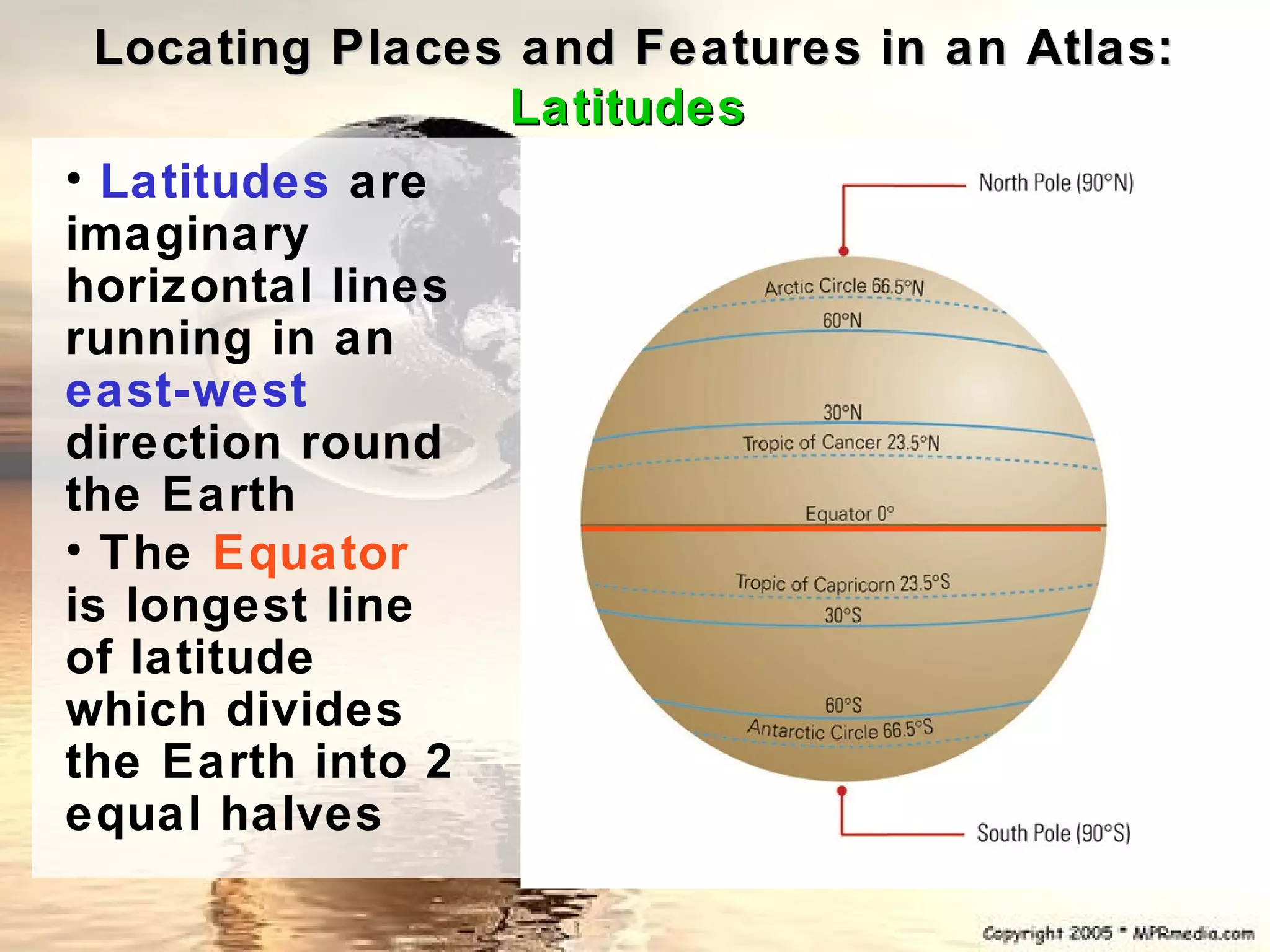 Locating Places and Features in an Atlas:
                 Latitudes
• Latitudes are
imaginary
horizontal lines
running in an
east-west
direction round
the Earth
• The Equator
is longest line
of latitude
which divides
the Earth into 2
equal halves
 