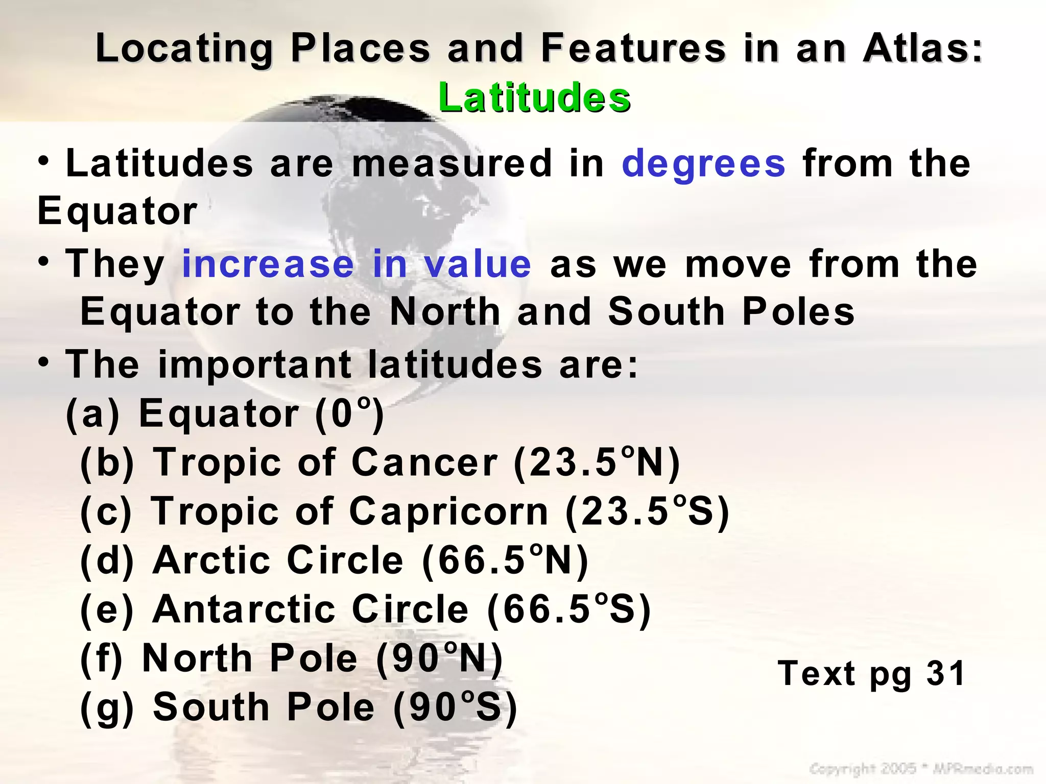 Locating Places and Features in an Atlas:
                 Latitudes
• Latitudes are measured in degrees from the
Equator
• They increase in value as we move from the
   Equator to the North and South Poles
• The important latitudes are:
                 o
  (a) Equator (0 )
                                o
   (b) Tropic of Cancer (23.5 N)
                                  o
   (c) Tropic of Capricorn (23.5 S)
                          o
   (d) Arctic Circle (66.5 N)
                              o
   (e) Antarctic Circle (66.5 S)
                      o
   (f) North Pole (90 N)            Text pg 31
                        o
   (g) South Pole (90 S)
 