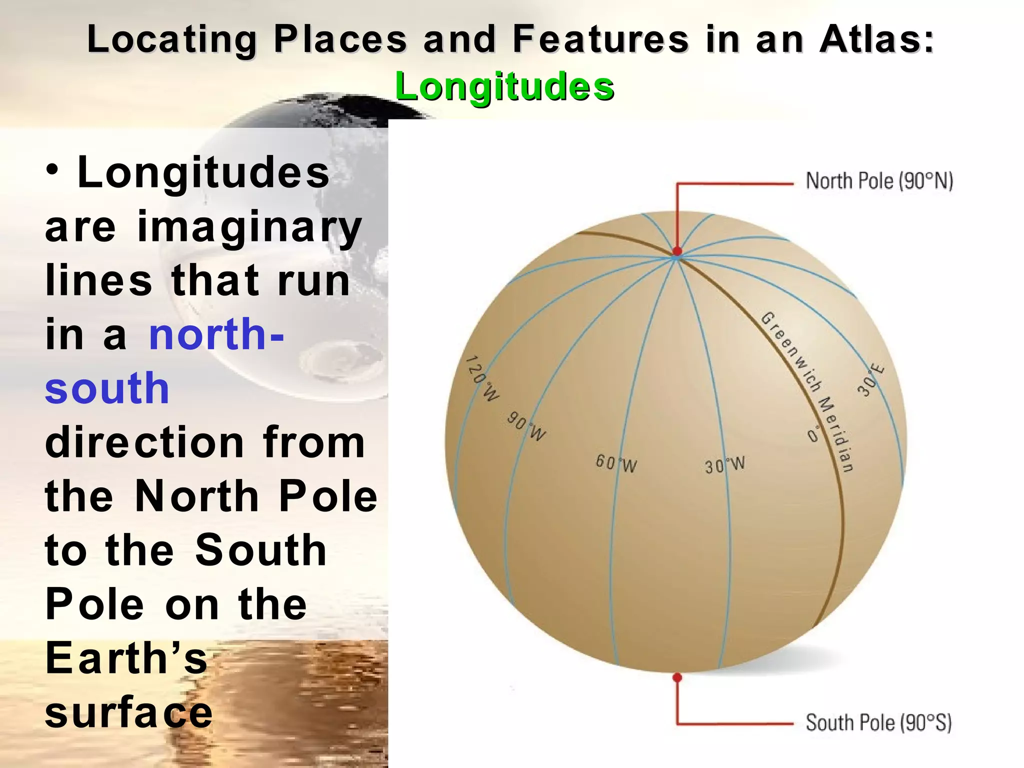 Locating Places and Features in an Atlas:
               Longitudes

• Longitudes
are imaginary
lines that run
in a north-
south
direction from
the North Pole
to the South
Pole on the
Earth’s
surface
 