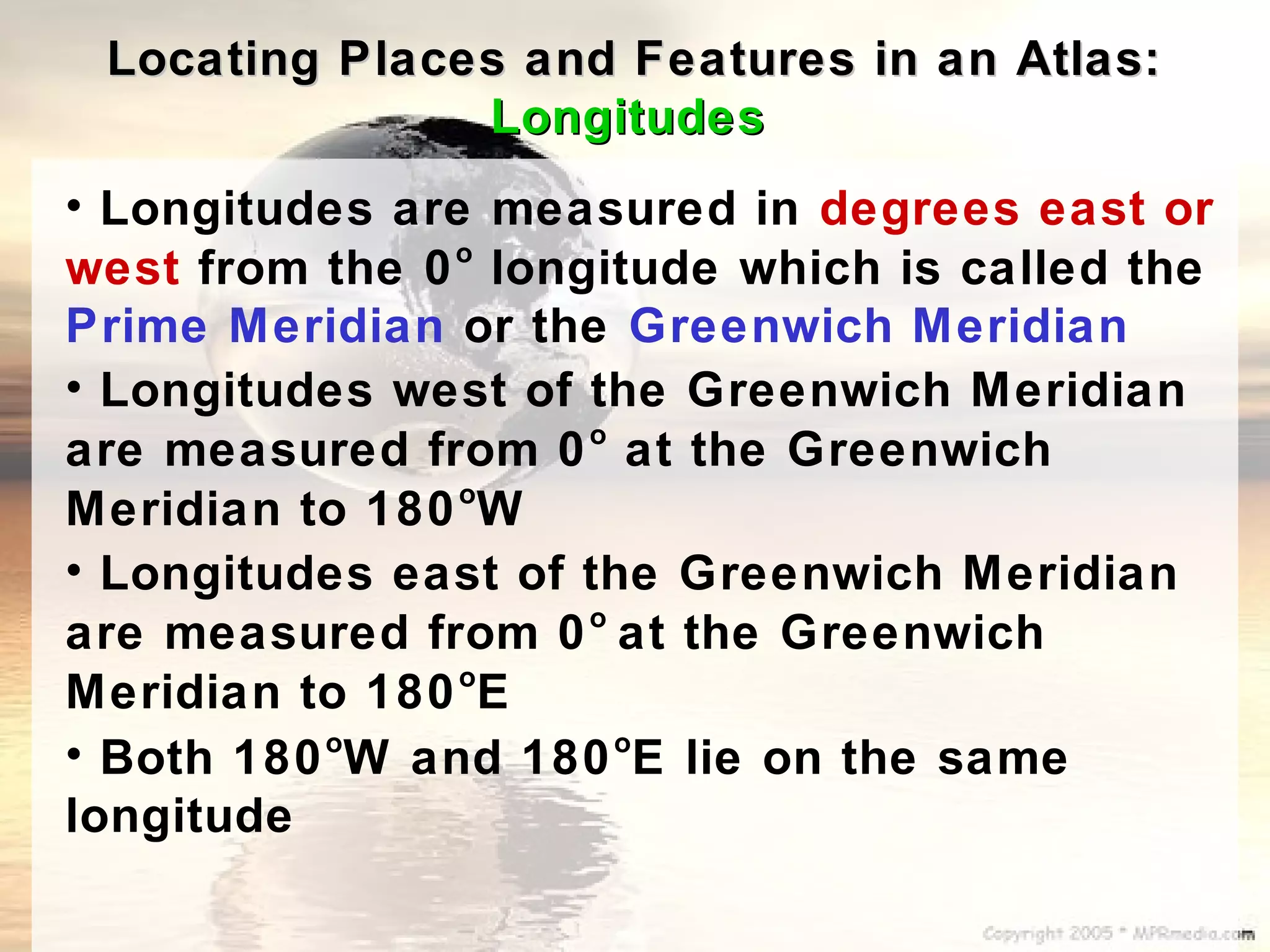 Locating Places and Features in an Atlas:
               Longitudes
• Longitudes are measured in degrees east or
               o
west from the 0 longitude which is called the
Prime Meridian or the Greenwich Meridian
• Longitudes west of the Greenwich Meridian
                     o
are measured from 0 at the Greenwich
                o
Meridian to 180 W
• Longitudes east of the Greenwich Meridian
                     o
are measured from 0 at the Greenwich
                o
Meridian to 180 E
• Both 180 W and 180 E lie on the same
          o            o

longitude
 