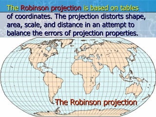 The Robinson projection The  Robinson projection  is based on tables   of coordinates. The projection distorts shape, area, scale, and distance in an attempt to balance the errors of projection properties.  