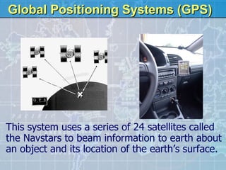 Global Positioning Systems (GPS) This system uses a series of 24 satellites called the Navstars to beam information to earth about an object and its location of the earth’s surface. 