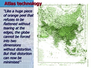 “ Like a huge piece of orange peel that refuses to be flattened without tearing at the edges, the globe cannot be forced into two dimensions without distortion. But that distortion can now be minimised  “ Atlas technology 