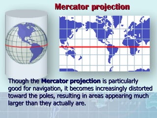 Though the  Mercator projection  is particularly good for navigation, it becomes increasingly distorted toward the poles, resulting in areas appearing much larger than they actually are. Mercator projection 