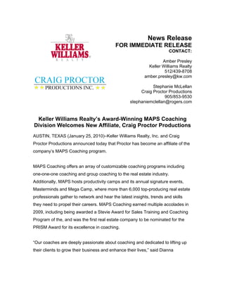 News Release
                                           FOR IMMEDIATE RELEASE
                                                                       CONTACT:

                                                                   Amber Presley
                                                            Keller Williams Realty
                                                                    512/439-8708
                                                          amber.presley@kw.com

                                                              Stephanie McLellan
                                                        Craig Proctor Productions
                                                                    905/853-9530
                                                   stephaniemclellan@rogers.com


 Keller Williams Realty’s Award-Winning MAPS Coaching
Division Welcomes New Affiliate, Craig Proctor Productions
AUSTIN, TEXAS (January 25, 2010)–Keller Williams Realty, Inc. and Craig
Proctor Productions announced today that Proctor has become an affiliate of the
company’s MAPS Coaching program.


MAPS Coaching offers an array of customizable coaching programs including
one-one-one coaching and group coaching to the real estate industry.
Additionally, MAPS hosts productivity camps and its annual signature events,
Masterminds and Mega Camp, where more than 6,000 top-producing real estate
professionals gather to network and hear the latest insights, trends and skills
they need to propel their careers. MAPS Coaching earned multiple accolades in
2009, including being awarded a Stevie Award for Sales Training and Coaching
Program of the, and was the first real estate company to be nominated for the
PRISM Award for its excellence in coaching.


“Our coaches are deeply passionate about coaching and dedicated to lifting up
their clients to grow their business and enhance their lives,” said Dianna
 
