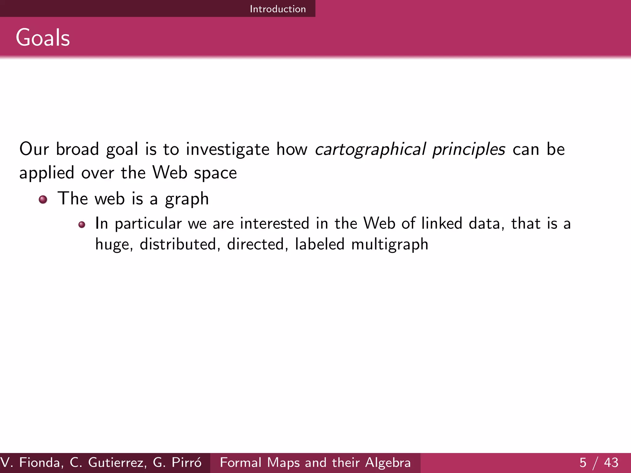 Introduction
Goals
Our broad goal is to investigate how cartographical principles can be
applied over the Web space
The web is a graph
In particular we are interested in the Web of linked data, that is a
huge, distributed, directed, labeled multigraph
V. Fionda, C. Gutierrez, G. Pirr´o Formal Maps and their Algebra 5 / 43
 