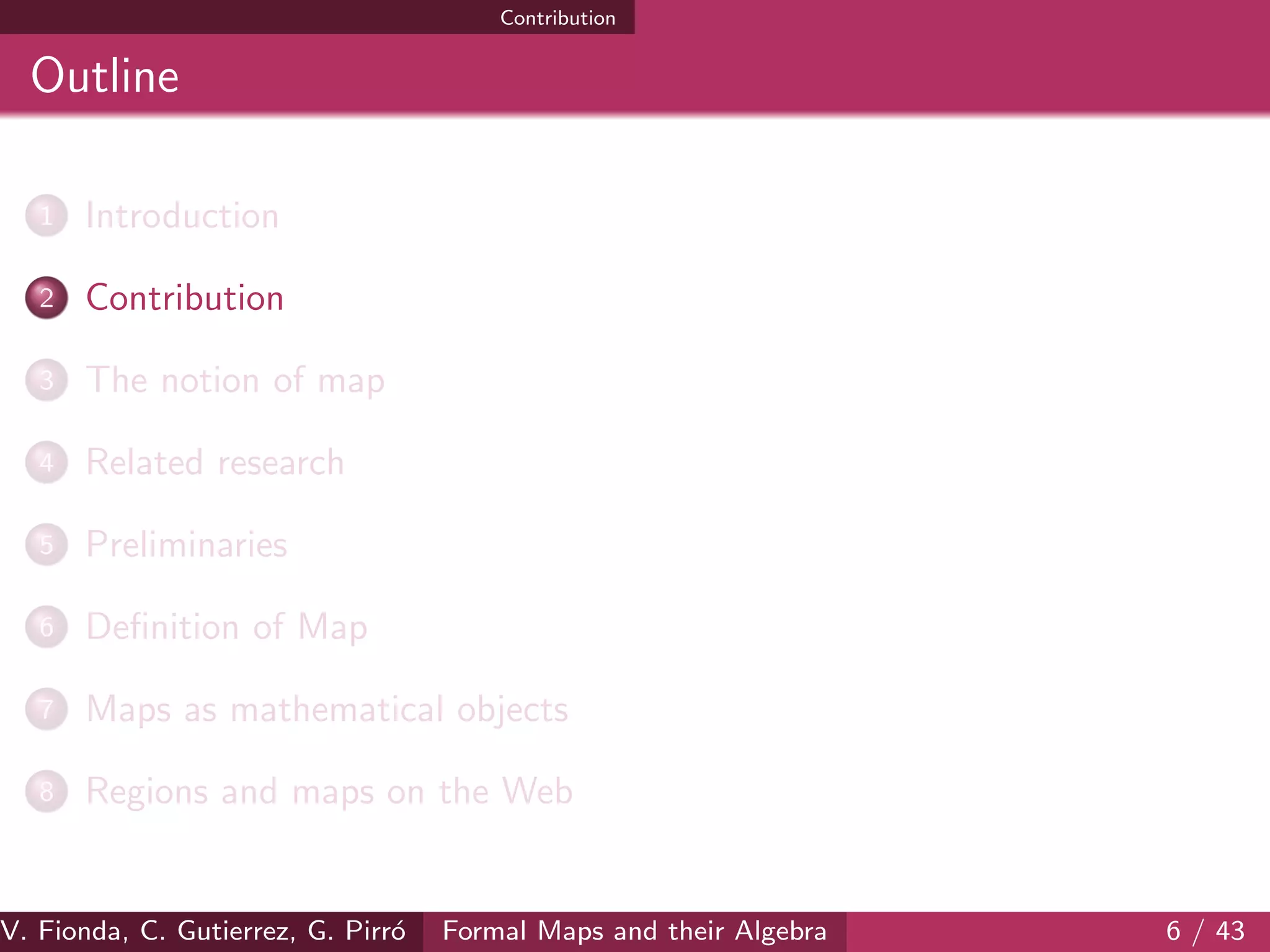 Contribution
Outline
1 Introduction
2 Contribution
3 The notion of map
4 Related research
5 Preliminaries
6 Deﬁnition of Map
7 Maps as mathematical objects
8 Regions and maps on the Web
V. Fionda, C. Gutierrez, G. Pirr´o Formal Maps and their Algebra 6 / 43
 