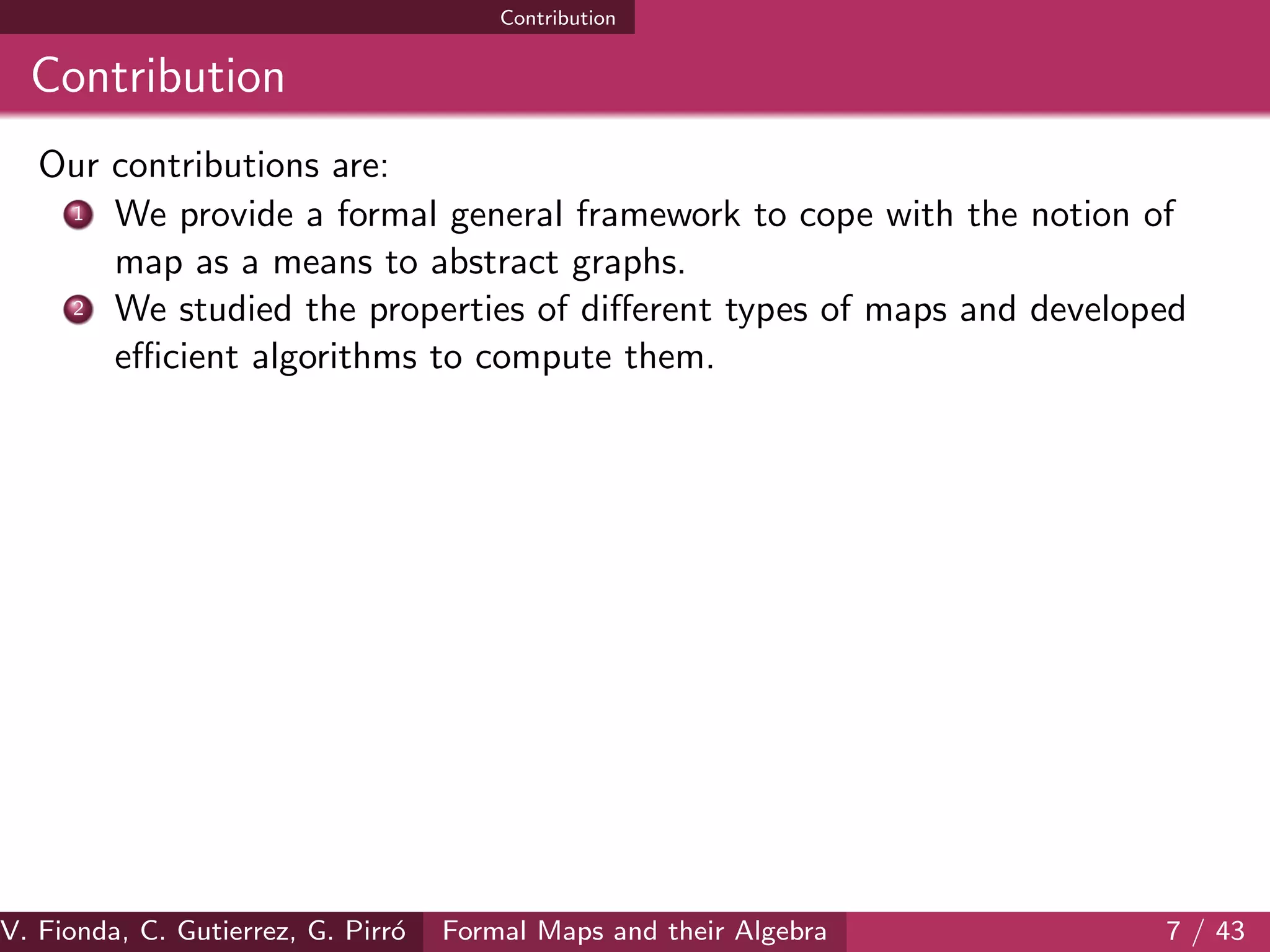 Contribution
Contribution
Our contributions are:
1 We provide a formal general framework to cope with the notion of
map as a means to abstract graphs.
2 We studied the properties of diﬀerent types of maps and developed
eﬃcient algorithms to compute them.
V. Fionda, C. Gutierrez, G. Pirr´o Formal Maps and their Algebra 7 / 43
 