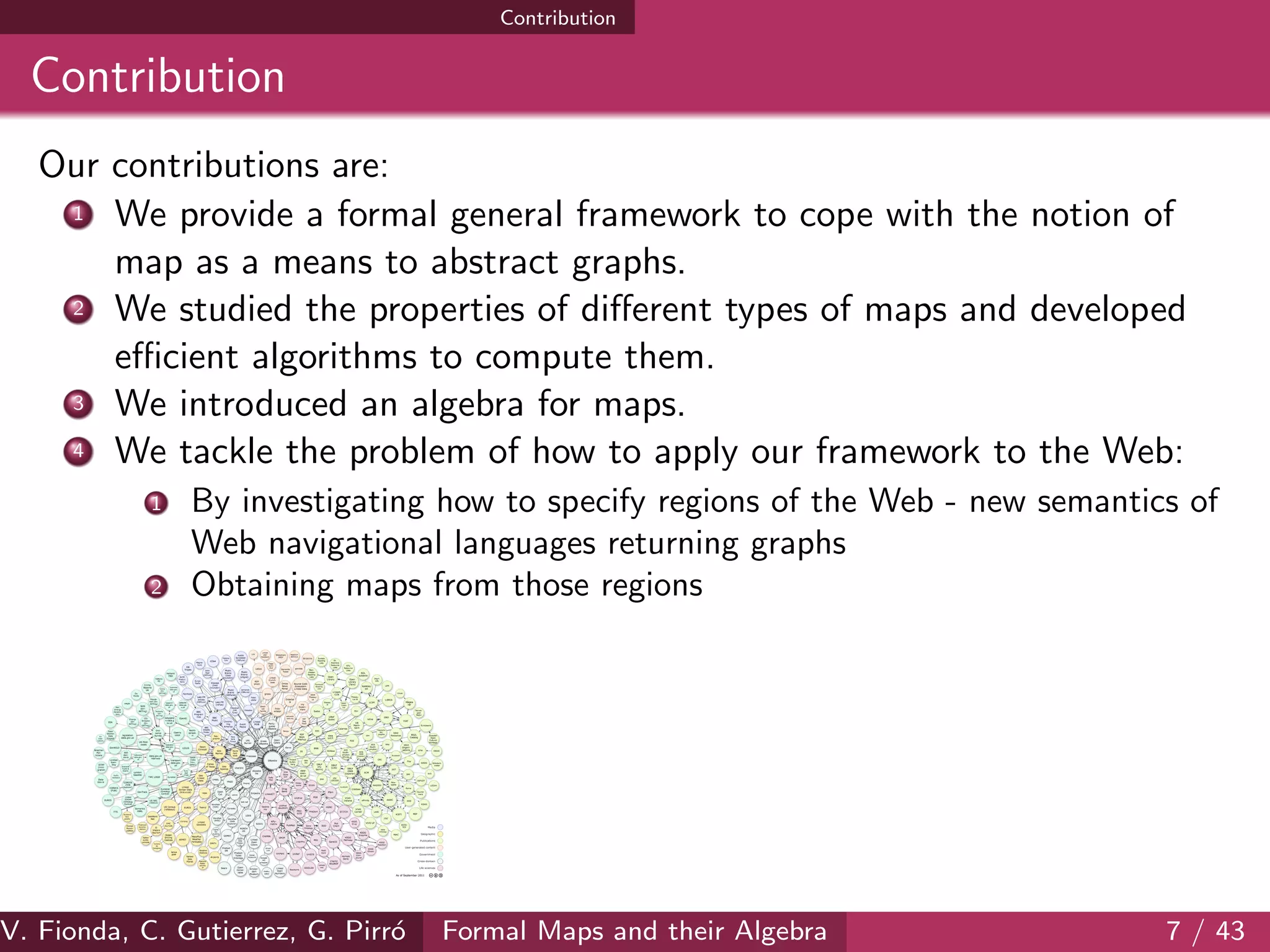 Contribution
Contribution
Our contributions are:
1 We provide a formal general framework to cope with the notion of
map as a means to abstract graphs.
2 We studied the properties of diﬀerent types of maps and developed
eﬃcient algorithms to compute them.
3 We introduced an algebra for maps.
4 We tackle the problem of how to apply our framework to the Web:
1 By investigating how to specify regions of the Web - new semantics of
Web navigational languages returning graphs
2 Obtaining maps from those regions
V. Fionda, C. Gutierrez, G. Pirr´o Formal Maps and their Algebra 7 / 43
 