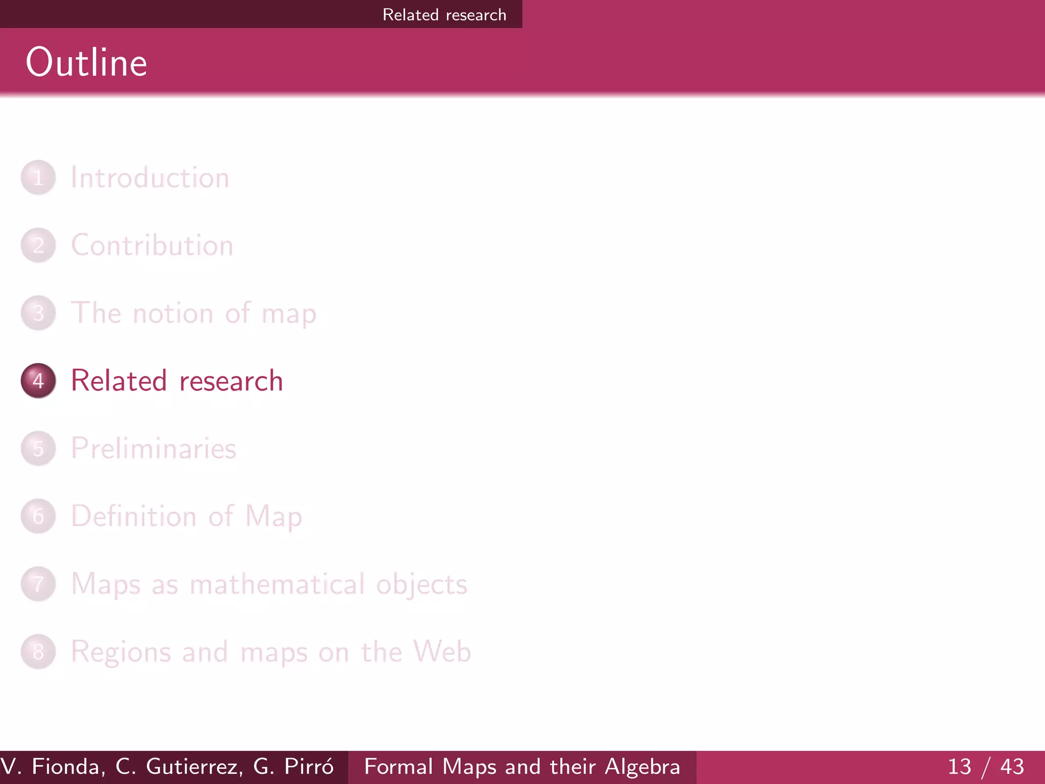 Related research
Outline
1 Introduction
2 Contribution
3 The notion of map
4 Related research
5 Preliminaries
6 Deﬁnition of Map
7 Maps as mathematical objects
8 Regions and maps on the Web
V. Fionda, C. Gutierrez, G. Pirr´o Formal Maps and their Algebra 13 / 43
 