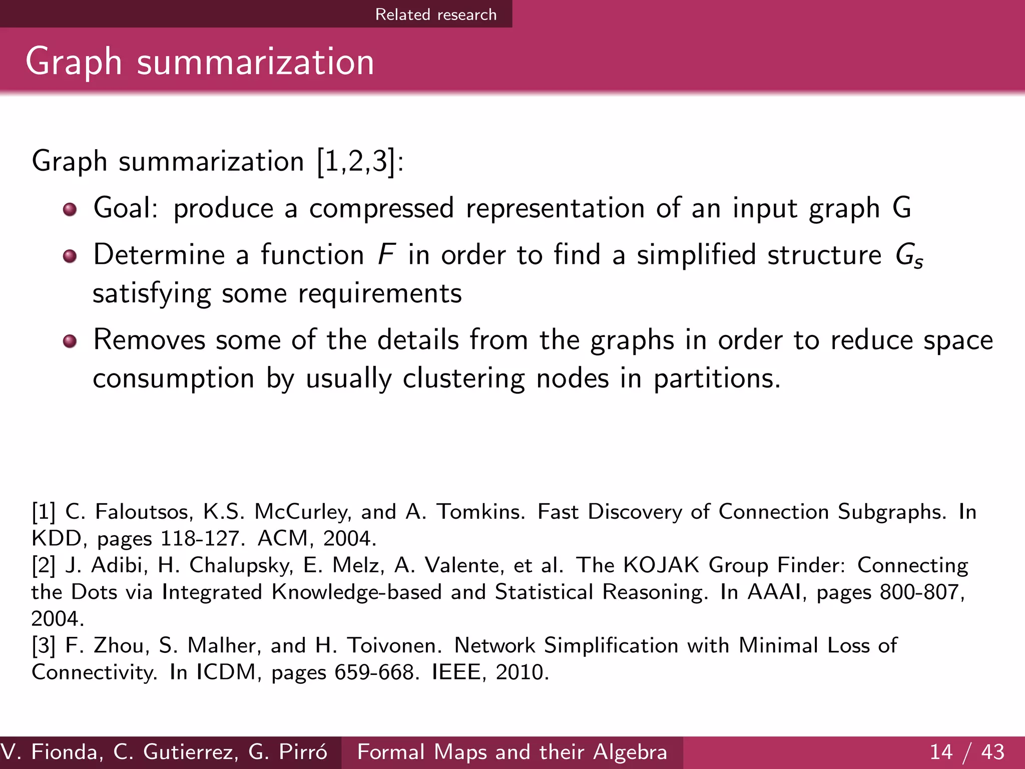 Related research
Graph summarization
Graph summarization [1,2,3]:
Goal: produce a compressed representation of an input graph G
Determine a function F in order to ﬁnd a simpliﬁed structure Gs
satisfying some requirements
Removes some of the details from the graphs in order to reduce space
consumption by usually clustering nodes in partitions.
[1] C. Faloutsos, K.S. McCurley, and A. Tomkins. Fast Discovery of Connection Subgraphs. In
KDD, pages 118-127. ACM, 2004.
[2] J. Adibi, H. Chalupsky, E. Melz, A. Valente, et al. The KOJAK Group Finder: Connecting
the Dots via Integrated Knowledge-based and Statistical Reasoning. In AAAI, pages 800-807,
2004.
[3] F. Zhou, S. Malher, and H. Toivonen. Network Simpliﬁcation with Minimal Loss of
Connectivity. In ICDM, pages 659-668. IEEE, 2010.
V. Fionda, C. Gutierrez, G. Pirr´o Formal Maps and their Algebra 14 / 43
 