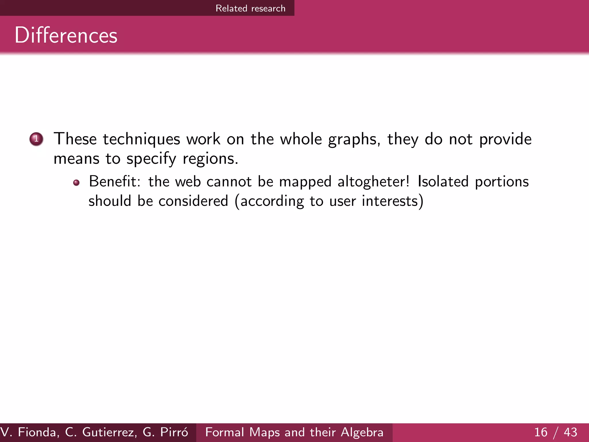 Related research
Diﬀerences
1 These techniques work on the whole graphs, they do not provide
means to specify regions.
Beneﬁt: the web cannot be mapped altogheter! Isolated portions
should be considered (according to user interests)
V. Fionda, C. Gutierrez, G. Pirr´o Formal Maps and their Algebra 16 / 43
 