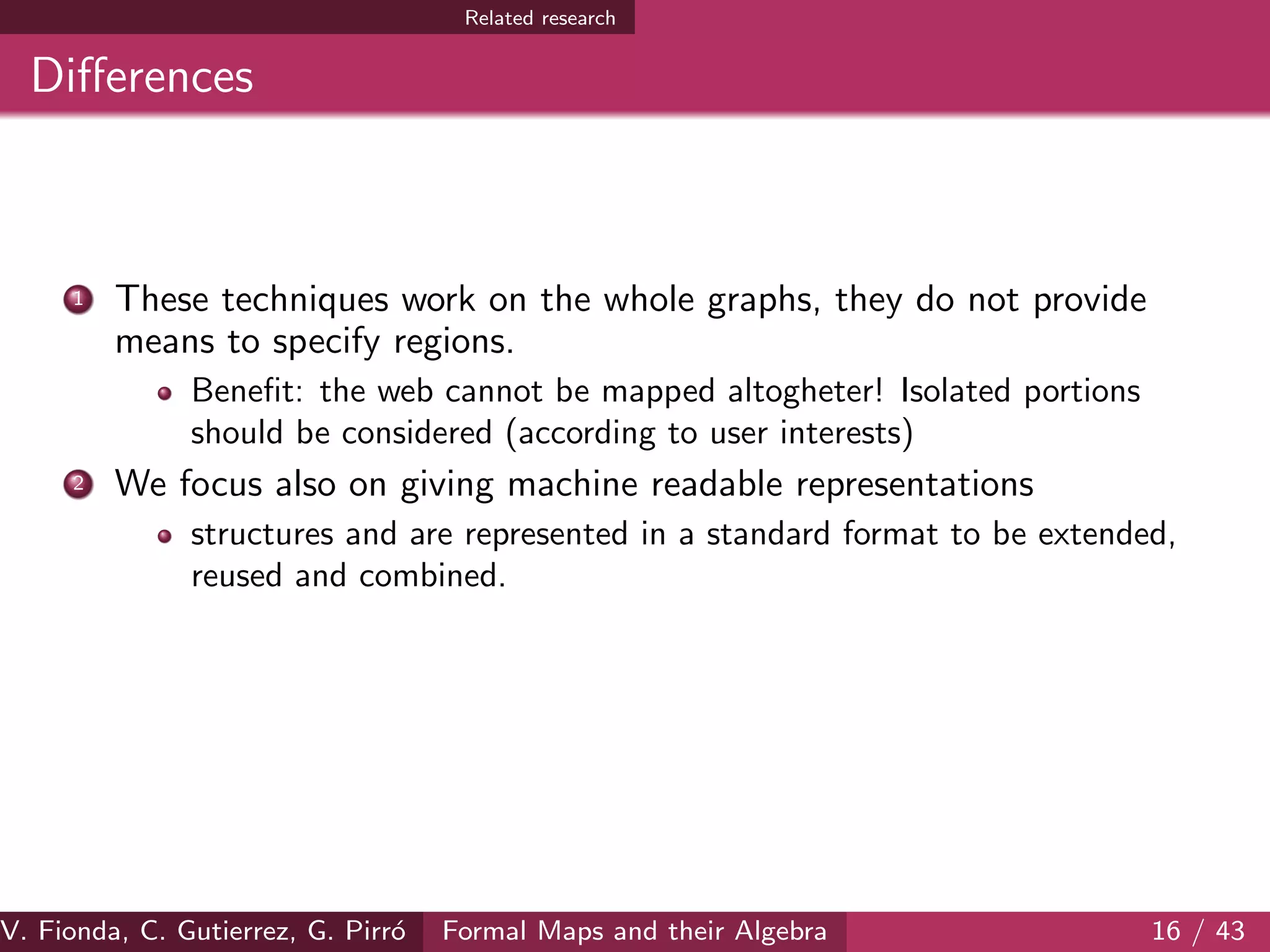 Related research
Diﬀerences
1 These techniques work on the whole graphs, they do not provide
means to specify regions.
Beneﬁt: the web cannot be mapped altogheter! Isolated portions
should be considered (according to user interests)
2 We focus also on giving machine readable representations
structures and are represented in a standard format to be extended,
reused and combined.
V. Fionda, C. Gutierrez, G. Pirr´o Formal Maps and their Algebra 16 / 43
 