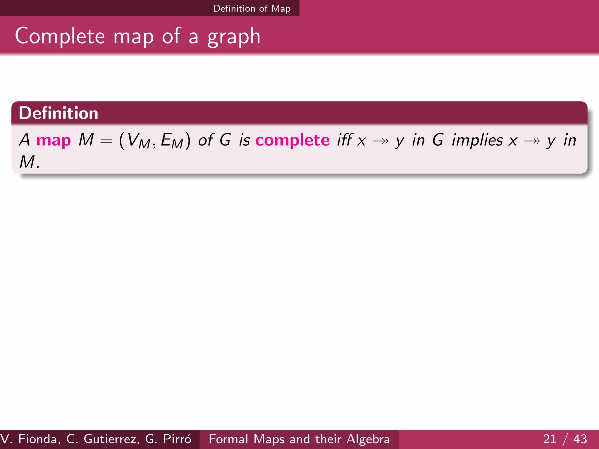 Deﬁnition of Map
Complete map of a graph
Deﬁnition
A map M = (VM, EM) of G is complete iﬀ x y in G implies x y in
M.
V. Fionda, C. Gutierrez, G. Pirr´o Formal Maps and their Algebra 21 / 43
 