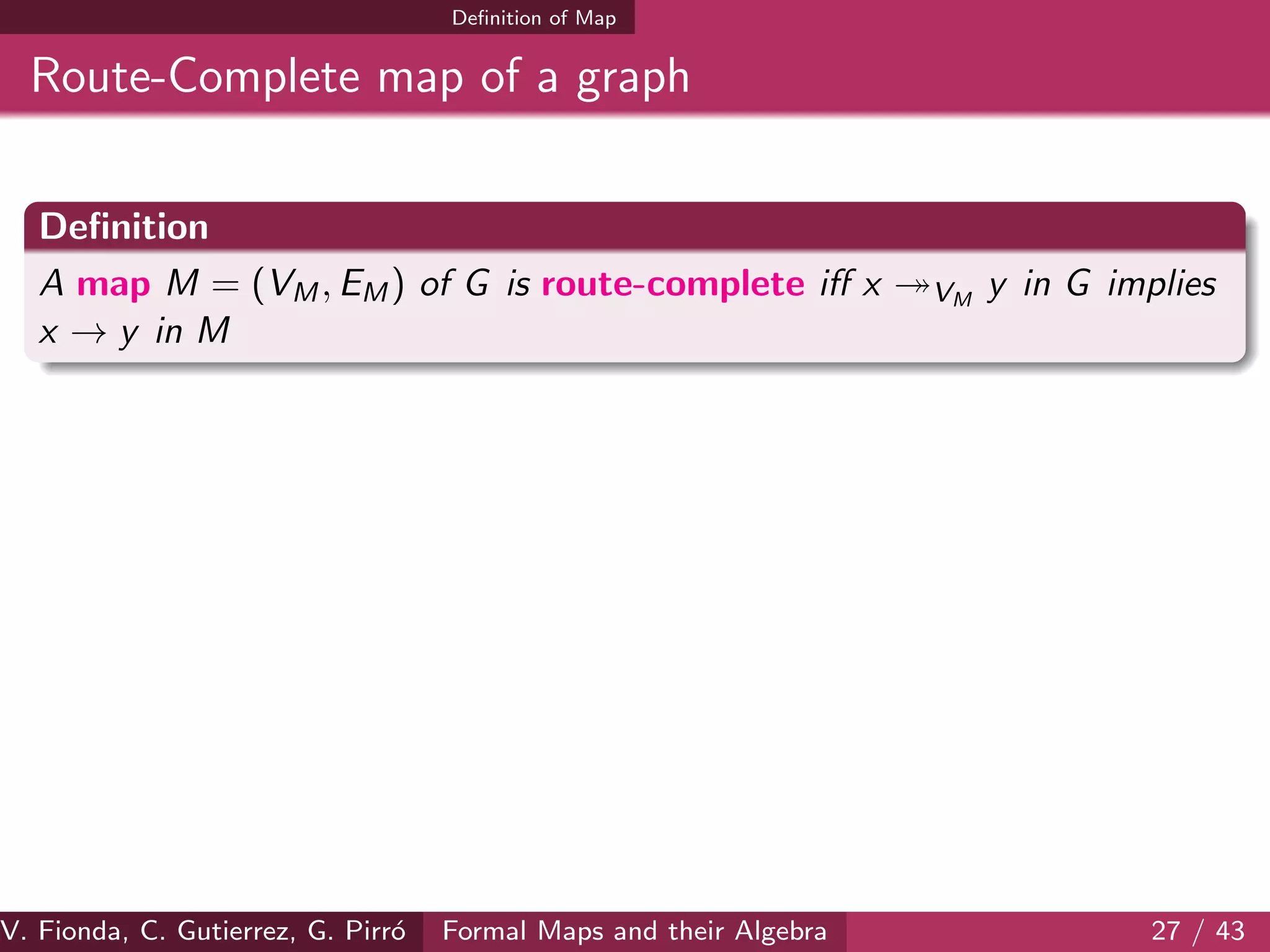 Deﬁnition of Map
Route-Complete map of a graph
Deﬁnition
A map M = (VM, EM) of G is route-complete iﬀ x VM
y in G implies
x → y in M
V. Fionda, C. Gutierrez, G. Pirr´o Formal Maps and their Algebra 27 / 43
 