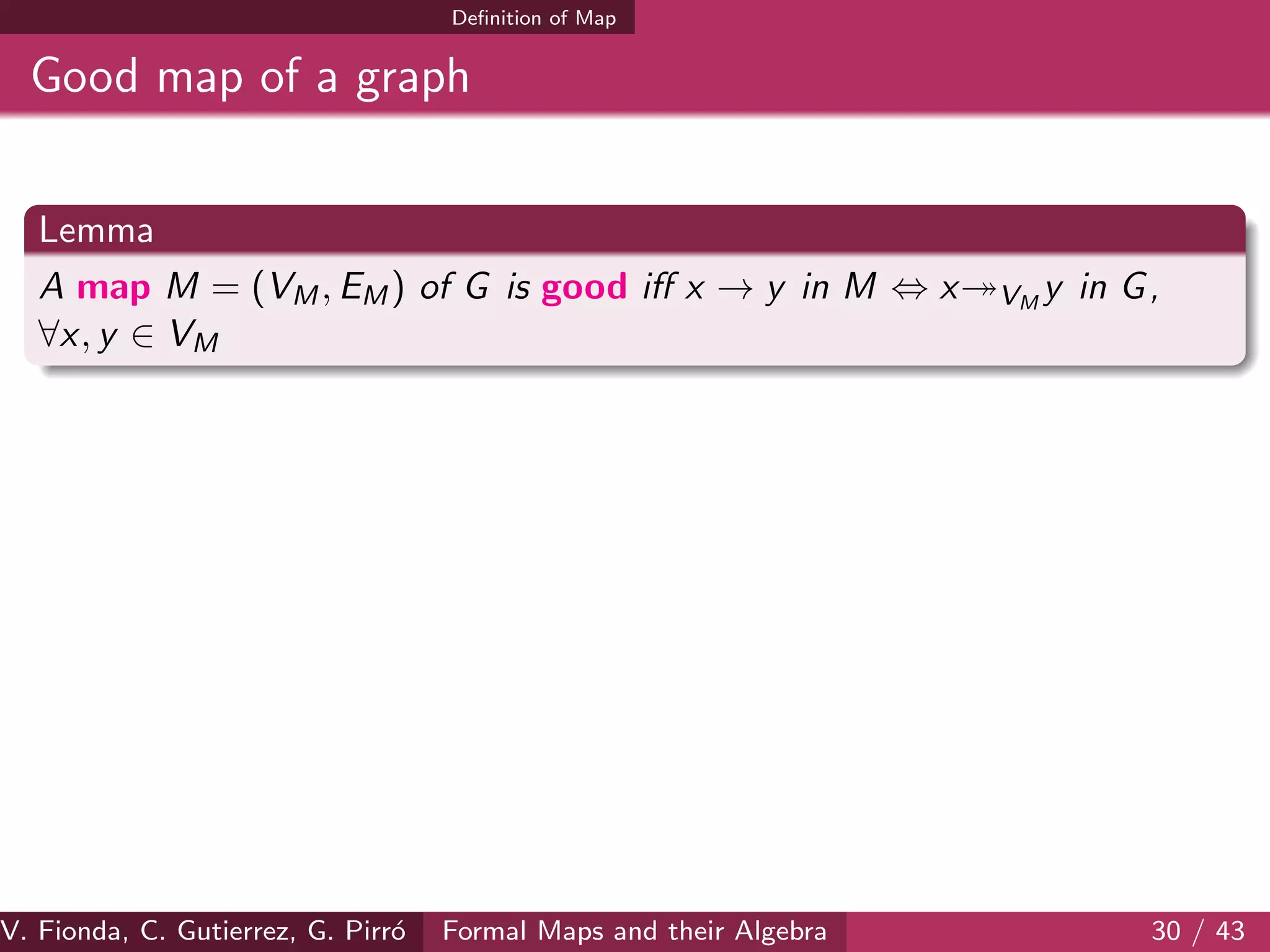 Deﬁnition of Map
Good map of a graph
Lemma
A map M = (VM, EM) of G is good iﬀ x → y in M ⇔ x VM
y in G,
∀x, y ∈ VM
V. Fionda, C. Gutierrez, G. Pirr´o Formal Maps and their Algebra 30 / 43
 