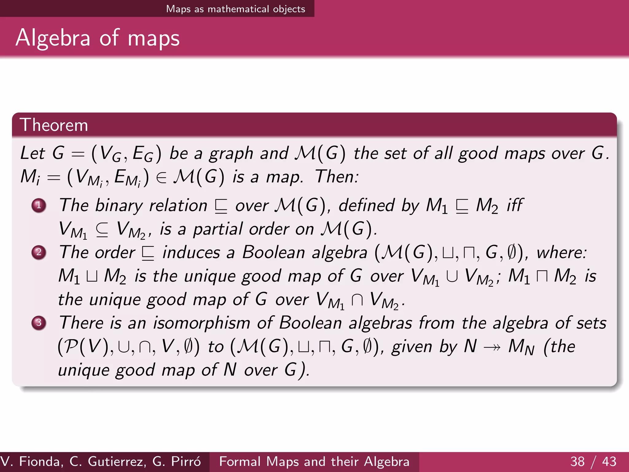 Maps as mathematical objects
Algebra of maps
Theorem
Let G = (VG , EG ) be a graph and M(G) the set of all good maps over G.
Mi = (VMi
, EMi
) ∈ M(G) is a map. Then:
1 The binary relation over M(G), deﬁned by M1 M2 iﬀ
VM1 ⊆ VM2 , is a partial order on M(G).
2 The order induces a Boolean algebra (M(G), , , G, ∅), where:
M1 M2 is the unique good map of G over VM1 ∪ VM2 ; M1 M2 is
the unique good map of G over VM1 ∩ VM2 .
3 There is an isomorphism of Boolean algebras from the algebra of sets
(P(V ), ∪, ∩, V , ∅) to (M(G), , , G, ∅), given by N MN (the
unique good map of N over G).
V. Fionda, C. Gutierrez, G. Pirr´o Formal Maps and their Algebra 38 / 43
 