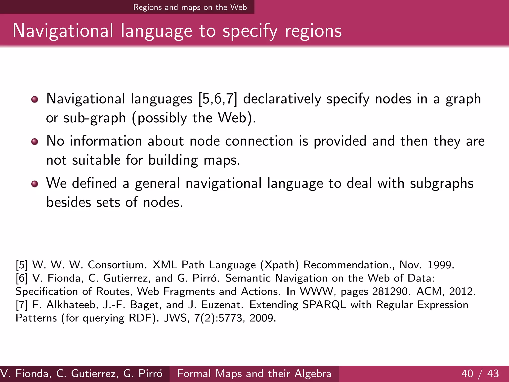 Regions and maps on the Web
Navigational language to specify regions
Navigational languages [5,6,7] declaratively specify nodes in a graph
or sub-graph (possibly the Web).
No information about node connection is provided and then they are
not suitable for building maps.
We deﬁned a general navigational language to deal with subgraphs
besides sets of nodes.
[5] W. W. W. Consortium. XML Path Language (Xpath) Recommendation., Nov. 1999.
[6] V. Fionda, C. Gutierrez, and G. Pirr´o. Semantic Navigation on the Web of Data:
Speciﬁcation of Routes, Web Fragments and Actions. In WWW, pages 281290. ACM, 2012.
[7] F. Alkhateeb, J.-F. Baget, and J. Euzenat. Extending SPARQL with Regular Expression
Patterns (for querying RDF). JWS, 7(2):5773, 2009.
V. Fionda, C. Gutierrez, G. Pirr´o Formal Maps and their Algebra 40 / 43
 