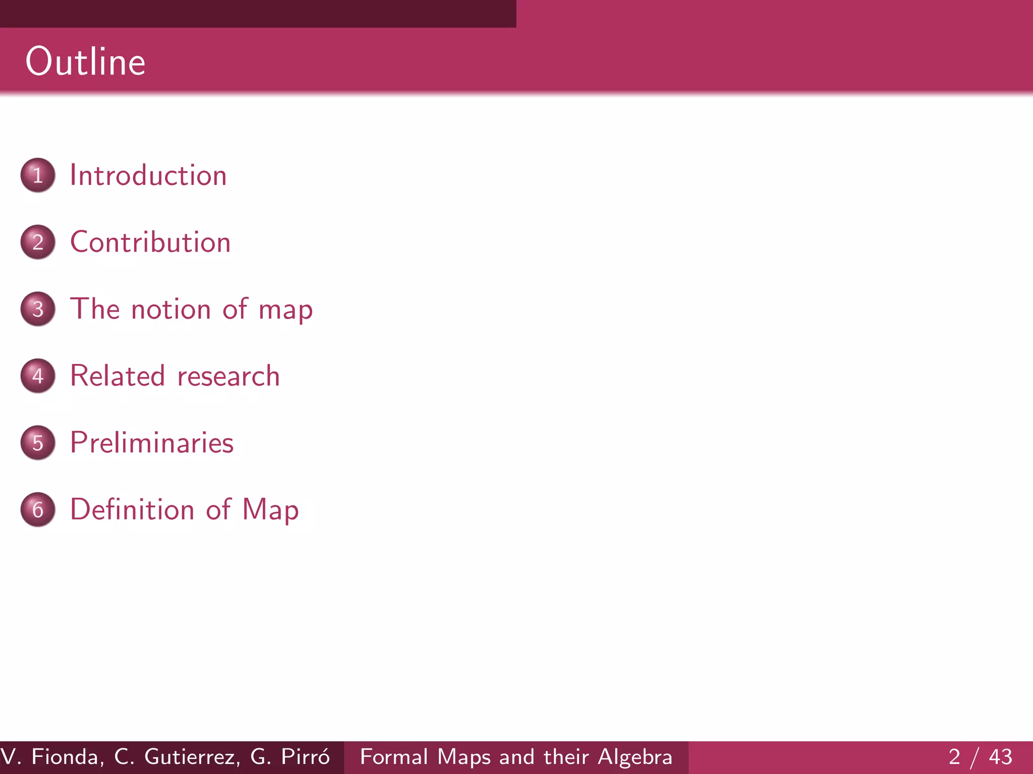 Outline
1 Introduction
2 Contribution
3 The notion of map
4 Related research
5 Preliminaries
6 Deﬁnition of Map
V. Fionda, C. Gutierrez, G. Pirr´o Formal Maps and their Algebra 2 / 43
 