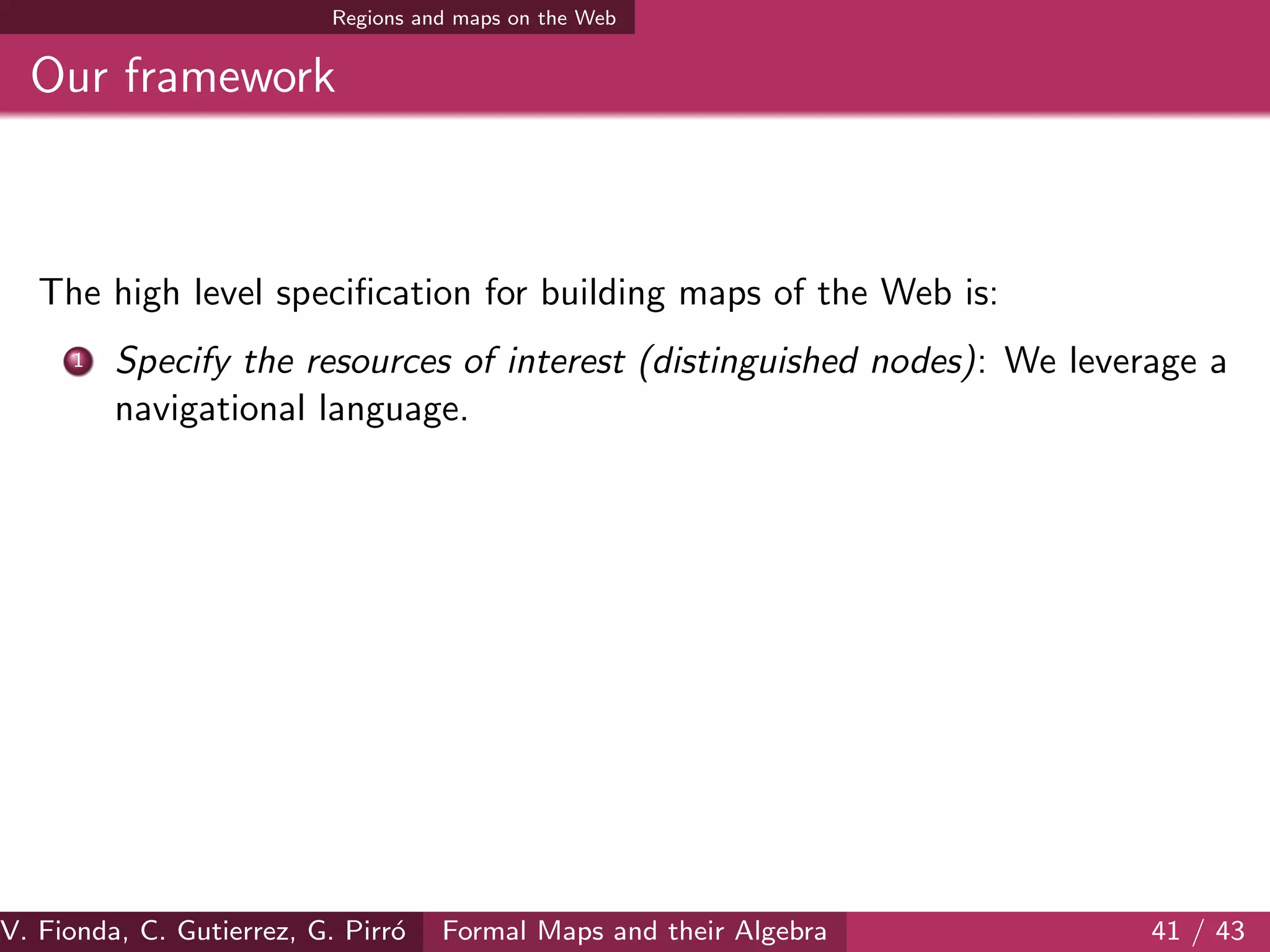 Regions and maps on the Web
Our framework
The high level speciﬁcation for building maps of the Web is:
1 Specify the resources of interest (distinguished nodes): We leverage a
navigational language.
V. Fionda, C. Gutierrez, G. Pirr´o Formal Maps and their Algebra 41 / 43
 