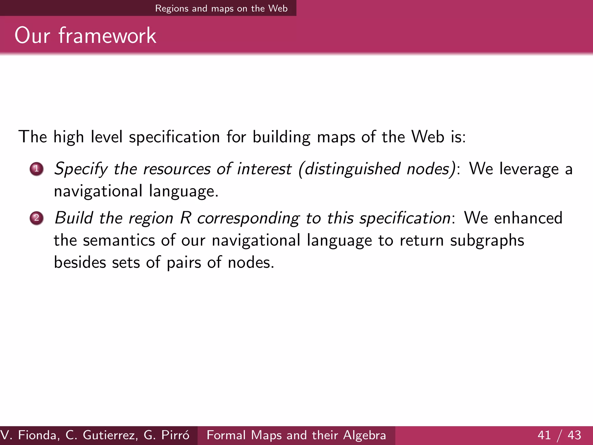 Regions and maps on the Web
Our framework
The high level speciﬁcation for building maps of the Web is:
1 Specify the resources of interest (distinguished nodes): We leverage a
navigational language.
2 Build the region R corresponding to this speciﬁcation: We enhanced
the semantics of our navigational language to return subgraphs
besides sets of pairs of nodes.
V. Fionda, C. Gutierrez, G. Pirr´o Formal Maps and their Algebra 41 / 43
 