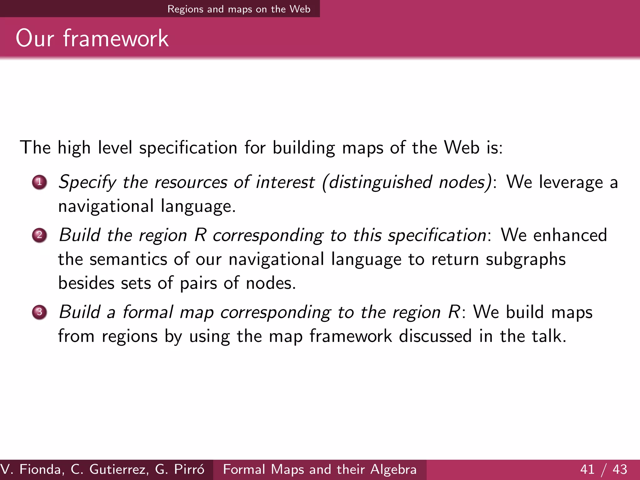 Regions and maps on the Web
Our framework
The high level speciﬁcation for building maps of the Web is:
1 Specify the resources of interest (distinguished nodes): We leverage a
navigational language.
2 Build the region R corresponding to this speciﬁcation: We enhanced
the semantics of our navigational language to return subgraphs
besides sets of pairs of nodes.
3 Build a formal map corresponding to the region R: We build maps
from regions by using the map framework discussed in the talk.
V. Fionda, C. Gutierrez, G. Pirr´o Formal Maps and their Algebra 41 / 43
 