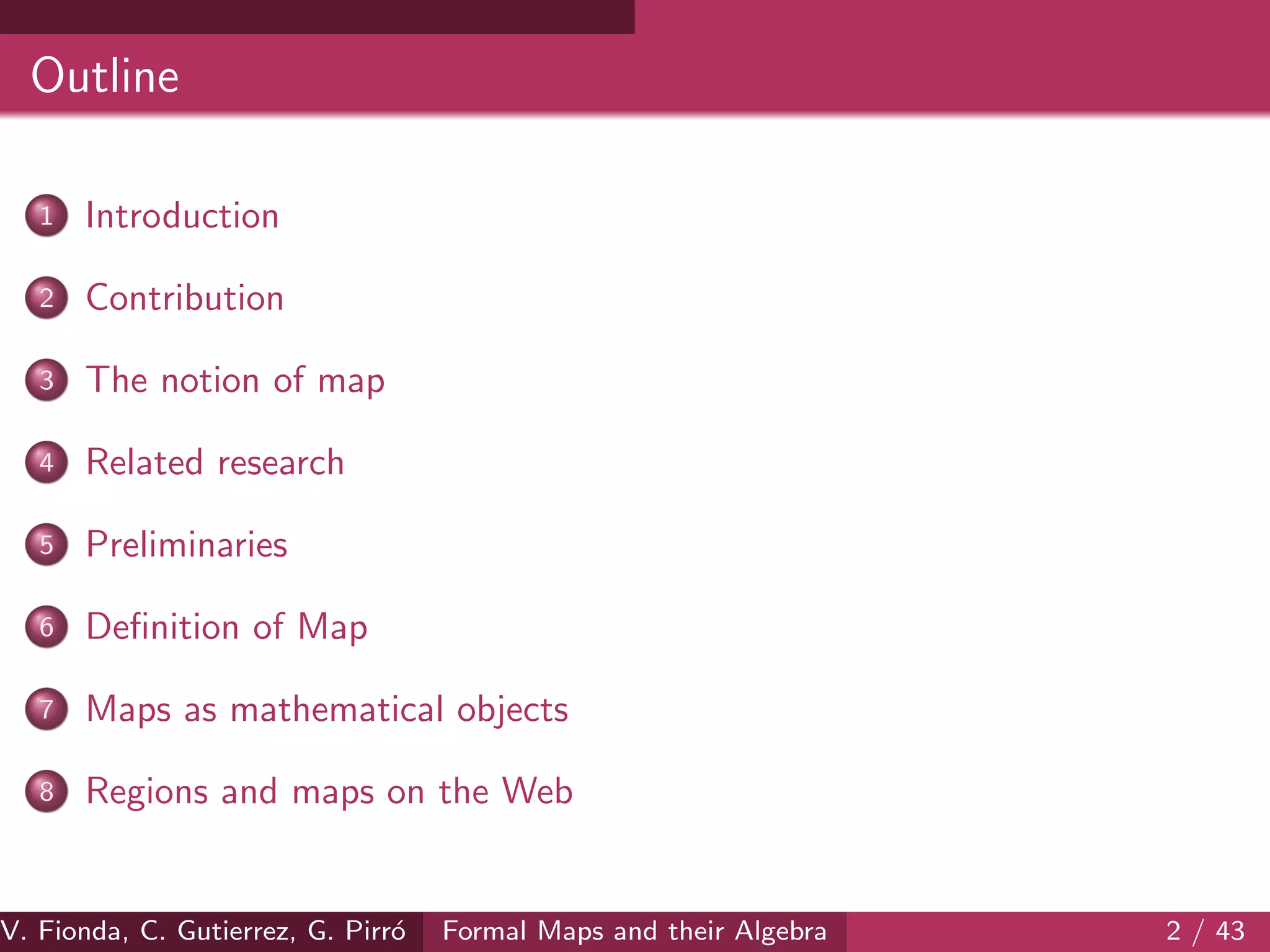 Outline
1 Introduction
2 Contribution
3 The notion of map
4 Related research
5 Preliminaries
6 Deﬁnition of Map
7 Maps as mathematical objects
8 Regions and maps on the Web
V. Fionda, C. Gutierrez, G. Pirr´o Formal Maps and their Algebra 2 / 43
 