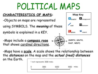 CHARACTERISTICS OF MAPS:
-Objects on maps are represented
using SYMBOLS. The meaning of these
symbols is explained in a KEY.
-Maps include a compass rose
that shows cardinal directions.
-Maps have a scale. A scale shows the relationship between
the distances on the map and the actual (real) distances
on the Earth.
(NORTH, SOUTH,
EAST, WEST)
 