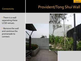 Connectivity
                    Provident/Tong Shui Wall

 There is a wall
separating these
LCSD venues.

 Remove the wall
and continue the
promenade to
connect.
 