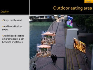 Outdoor eating area
Quality


 Steps rarely used.

 Add food-kiosk at
 steps.

 Add shaded seating
 on promenade. Both
 benches and tables.
 