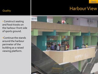 Quality
                         Harbour View

 Construct seating
and food-kiosks on
the harbour-front side
of sports ground.

Continue the stands
around the harbour
perimeter of the
building as a raised
viewing platform.
 