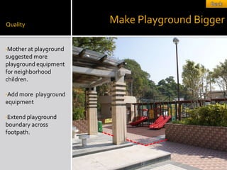 Quality
                         Make Playground Bigger

•Mother at playground
suggested more
playground equipment
for neighborhood
children.

•Add more   playground
equipment

•Extend playground
boundary across
footpath.
 