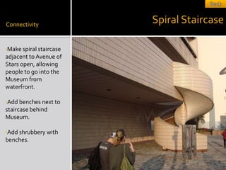 Connectivity
                         Spiral Staircase

•Make spiral staircase
adjacent to Avenue of
Stars open, allowing
people to go into the
Museum from
waterfront.

•Add benches next to
staircase behind
Museum.

•Add shrubbery with
benches.
 