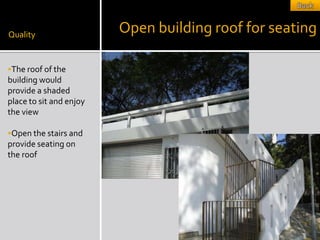 Quality
                         Open building roof for seating

The roof of the
building would
provide a shaded
place to sit and enjoy
the view

Open the stairs and
provide seating on
the roof
 