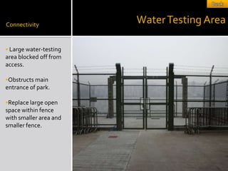 Connectivity
                        Water Testing Area

 Large water-testing
area blocked off from
access.

Obstructs main
entrance of park.

Replace large open
space within fence
with smaller area and
smaller fence.
 
