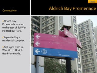 Connectivity
                         Aldrich Bay Promenade

Aldrich Bay
Promenade located
to the east of Sai Wan
Ho Harbour Park.

Separated by a
residential complex.

Add signs from Sai
Wan Ho to Aldrich
Bay Promenade.
 