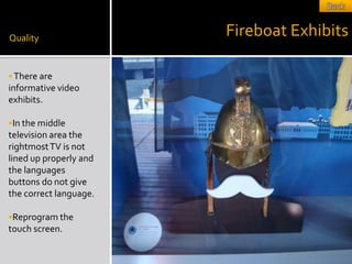Quality
                        Fireboat Exhibits

 There are
informative video
exhibits.

In the middle
television area the
rightmost TV is not
lined up properly and
the languages
buttons do not give
the correct language.

Reprogram the
touch screen.
 