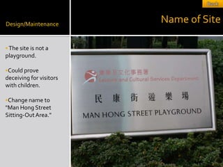 Design/Maintenance
                         Name of Site

 The site is not a
playground.

Could prove
deceiving for visitors
with children.

Change name to
quot;Man Hong Street
Sitting-Out Area.quot;
 