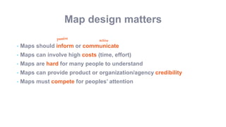 Map design matters
• Maps should inform or communicate
• Maps can involve high costs (time, effort)
• Maps are hard for many people to understand
• Maps can provide product or organization/agency credibility
• Maps must compete for peoples’ attention
 