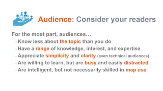 For the most part, audiences…
- Know less about the topic than you do
- Have a range of knowledge, interest, and expertise
- Appreciate simplicity and clarity (even technical audiences)
- Are willing to learn, but are busy and easily distracted
- Are intelligent, but not necessarily skilled in map use
Audience: Consider your readers
 