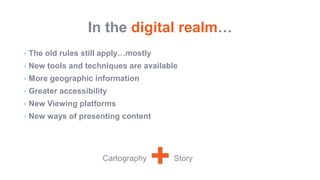 In the digital realm…
• The old rules still apply…mostly
• New tools and techniques are available
• More geographic information
• Greater accessibility
• New Viewing platforms
• New ways of presenting content
+Cartography Story
 