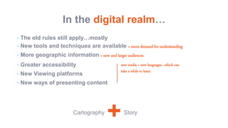 In the digital realm…
• The old rules still apply…mostly
• New tools and techniques are available = more demand for understanding
• More geographic information = new and larger audiences
• Greater accessibility
• New Viewing platforms
• New ways of presenting content
+Cartography Story
new media = new languages…which can
take a while to learn
 