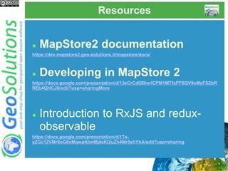Resources
 MapStore2 documentation
https://dev.mapstore2.geo-solutions.it/mapstore/docs/
 Developing in MapStore 2
https://docs.google.com/presentation/d/13eCrCdOBiorICPM1MTfsPP8QV9xMsFS2bR
REb4QHCJ0/edit?usp=sharingMore
 Introduction to RxJS and redux-
observable
https://docs.google.com/presentation/d/1Ts-
yZGc12VMr9oG8xMqwptUmMjdsKI2uZh4Mr5shYhA/edit?usp=sharing
 