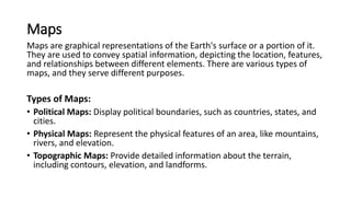 Maps
Maps are graphical representations of the Earth's surface or a portion of it.
They are used to convey spatial information, depicting the location, features,
and relationships between different elements. There are various types of
maps, and they serve different purposes.
Types of Maps:
• Political Maps: Display political boundaries, such as countries, states, and
cities.
• Physical Maps: Represent the physical features of an area, like mountains,
rivers, and elevation.
• Topographic Maps: Provide detailed information about the terrain,
including contours, elevation, and landforms.
 