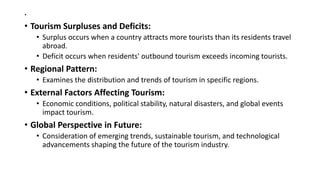 .
• Tourism Surpluses and Deficits:
• Surplus occurs when a country attracts more tourists than its residents travel
abroad.
• Deficit occurs when residents' outbound tourism exceeds incoming tourists.
• Regional Pattern:
• Examines the distribution and trends of tourism in specific regions.
• External Factors Affecting Tourism:
• Economic conditions, political stability, natural disasters, and global events
impact tourism.
• Global Perspective in Future:
• Consideration of emerging trends, sustainable tourism, and technological
advancements shaping the future of the tourism industry.
 