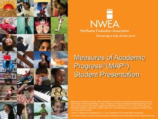 Measures of Academic
    Progress® (MAP®)
    Student Presentation


Measures of Academic Progress, MAP, DesCartes: A Continuum of Learning, Partnering to help all kids
learn, Power of Instructional Design, Power of Teaching, Power of Coaching, Keeping Learning on Track,
and Learning Plans on Demand are registered trademarks of NWEA in the U.S. and in other countries.
Northwest Evaluation Association, NWEA, GRD, KLT, and Skills Pointer are trademarks of NWEA in the
U.S. and in other countries.
Lexile® is a trademark of MetaMetrics, Inc., and is registered in the United States and abroad.
The names of other companies and their products mentioned are the trademarks of their respective owners.
 